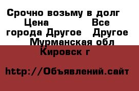 Срочно возьму в долг › Цена ­ 50 000 - Все города Другое » Другое   . Мурманская обл.,Кировск г.